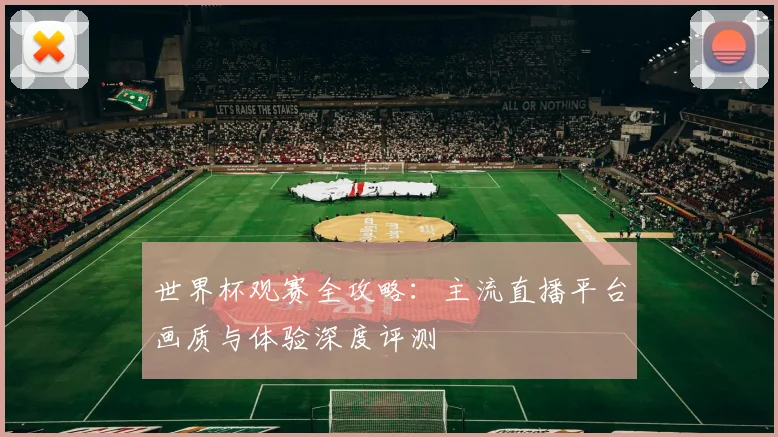 世界杯观赛全攻略：主流直播平台画质与体验深度评测