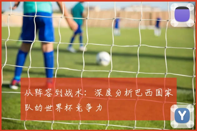 从阵容到战术：深度分析巴西国家队的世界杯竞争力