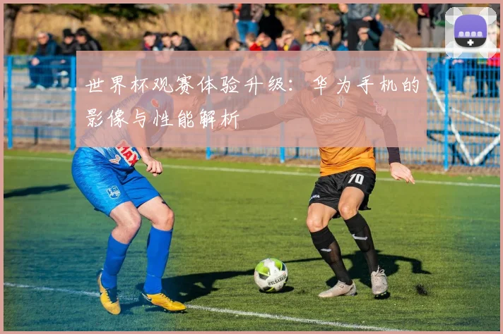 世界杯观赛体验升级：华为手机的影像与性能解析