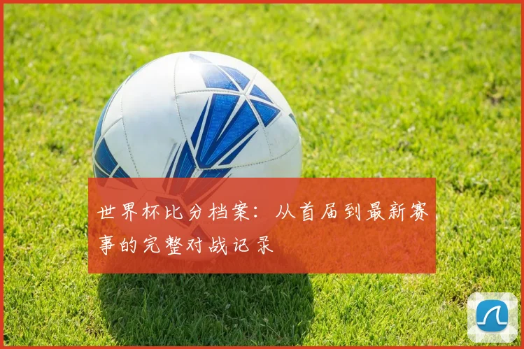 世界杯比分档案:从首届到最新赛事的完整对战记录