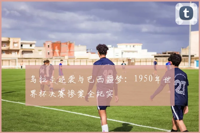 乌拉圭逆袭与巴西噩梦：1950年世界杯决赛惨案全纪实