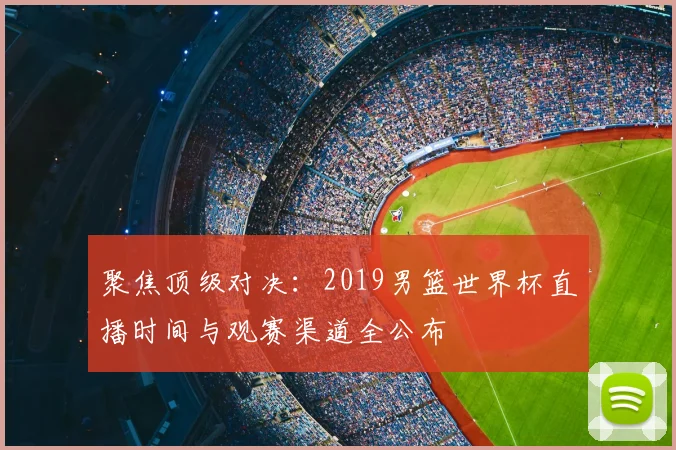 聚焦顶级对决：2019男篮世界杯直播时间与观赛渠道全公布