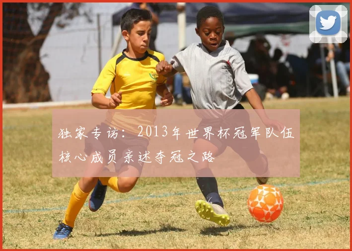 独家专访：2013年世界杯冠军队伍核心成员亲述夺冠之路