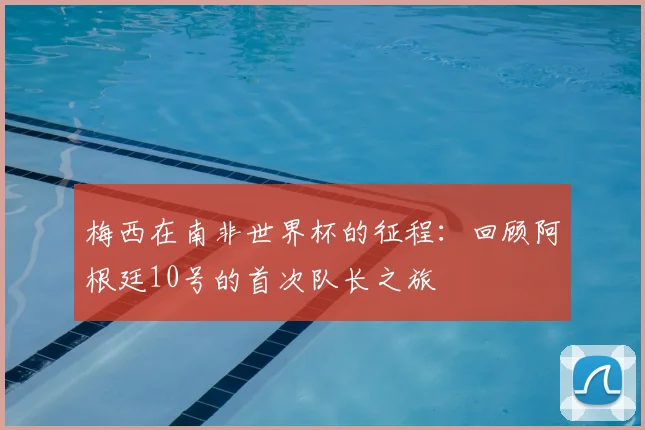 梅西在南非世界杯的征程：回顾阿根廷10号的首次队长之旅