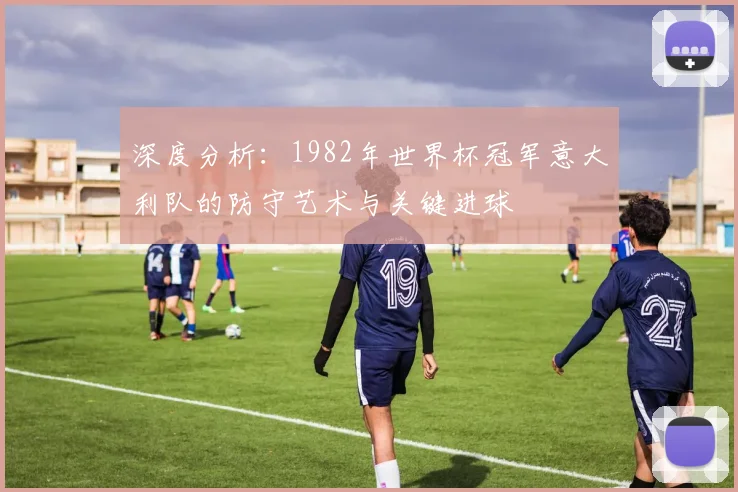 深度分析：1982年世界杯冠军意大利队的防守艺术与关键进球