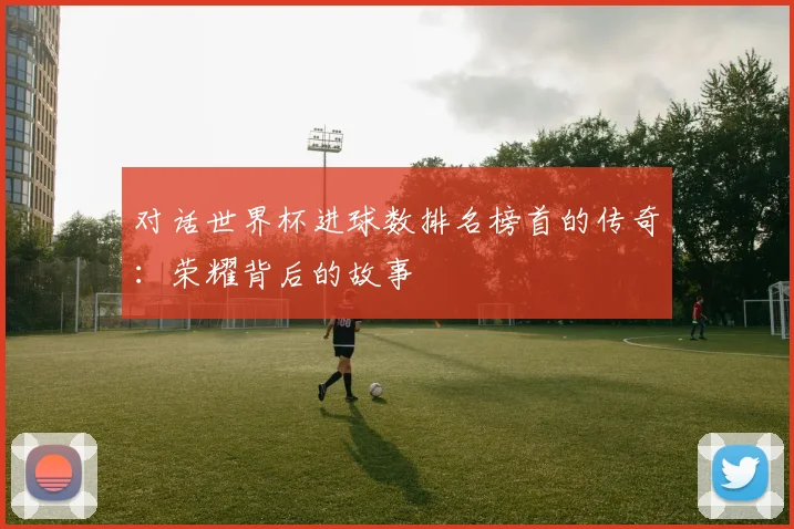 对话世界杯进球数排名榜首的传奇：荣耀背后的故事