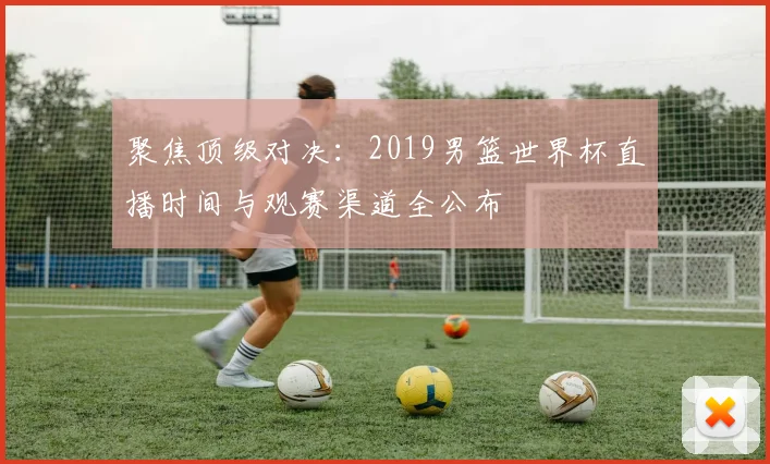 聚焦顶级对决：2019男篮世界杯直播时间与观赛渠道全公布