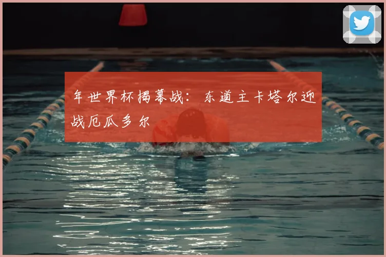 年世界杯揭幕战:东道主卡塔尔迎战厄瓜多尔