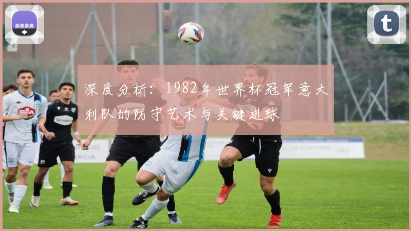 深度分析:1982年世界杯冠军意大利队的防守艺术与关键进球