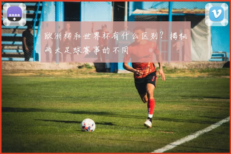 欧洲杯和世界杯有什么区别？揭秘两大足球赛事的不同
