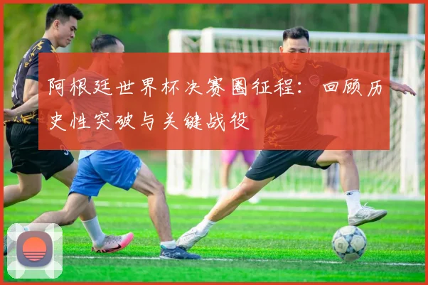 阿根廷世界杯决赛圈征程：回顾历史性突破与关键战役