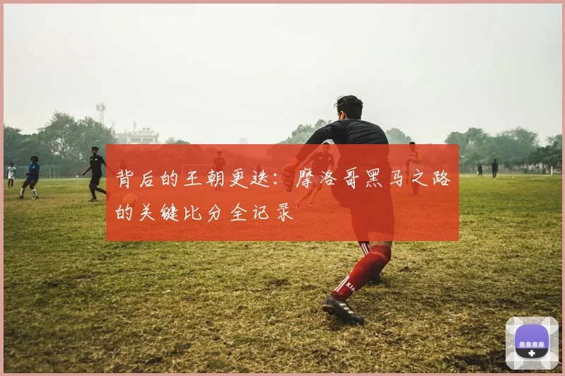 背后的王朝更迭：摩洛哥黑马之路的关键比分全记录