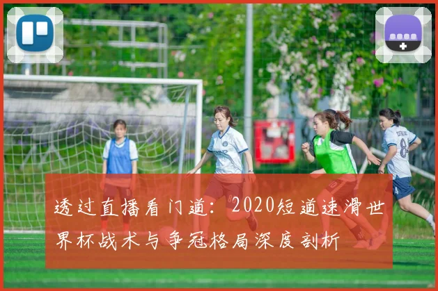 透过直播看门道：2020短道速滑世界杯战术与争冠格局深度剖析