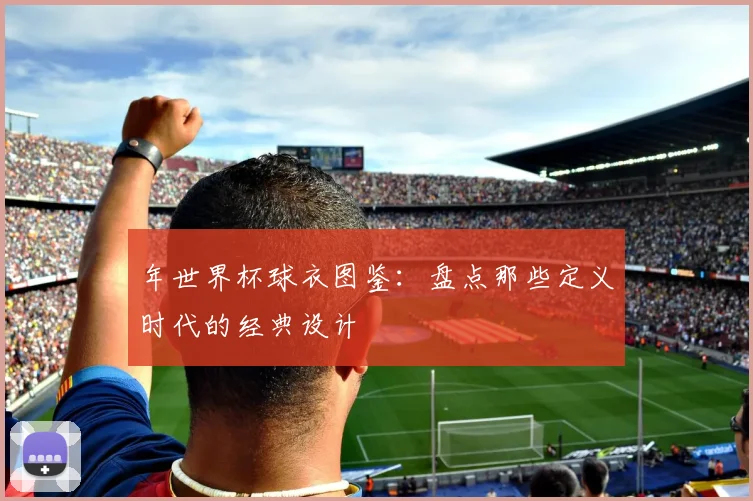 年世界杯球衣图鉴：盘点那些定义时代的经典设计