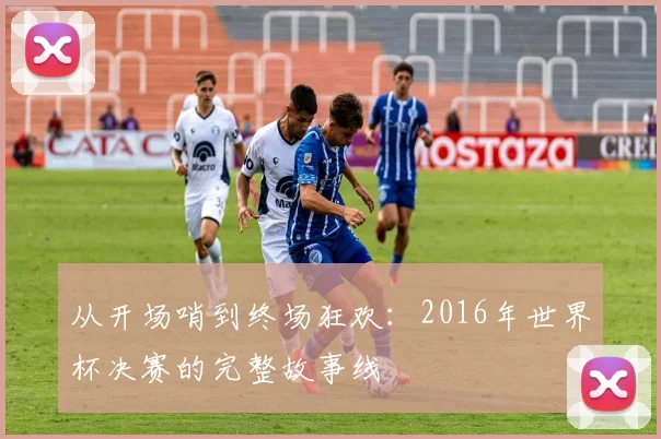 从开场哨到终场狂欢：2016年世界杯决赛的完整故事线