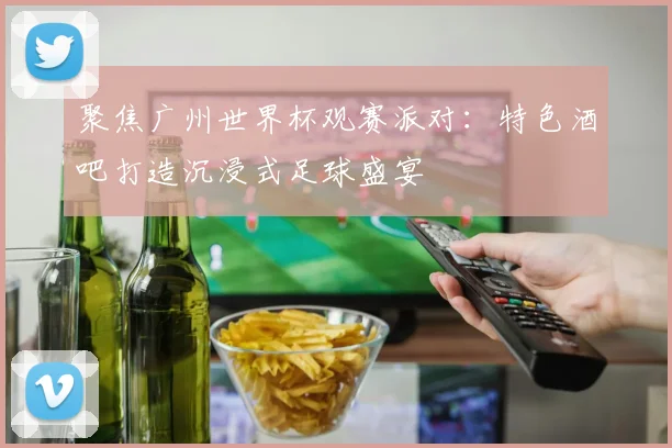 聚焦广州世界杯观赛派对：特色酒吧打造沉浸式足球盛宴