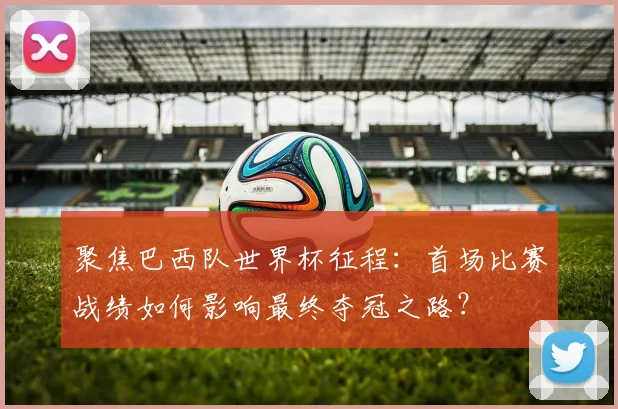 聚焦巴西队世界杯征程：首场比赛战绩如何影响最终夺冠之路？