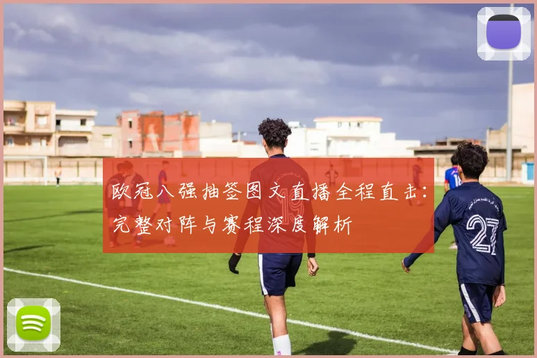 欧冠八强抽签图文直播全程直击:完整对阵与赛程深度解析