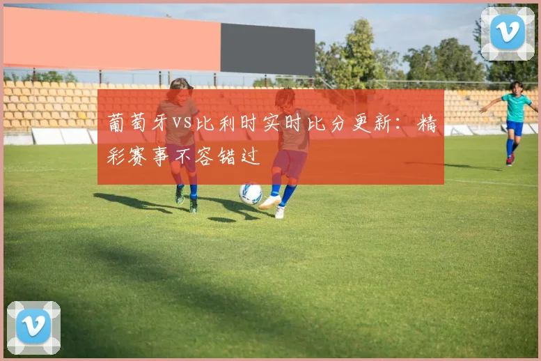 葡萄牙vs比利时实时比分更新：精彩赛事不容错过
