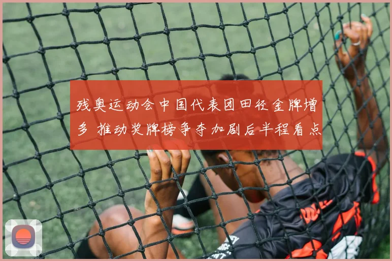 残奥运动会中国代表团田径金牌增多 推动奖牌榜争夺加剧后半程看点增多