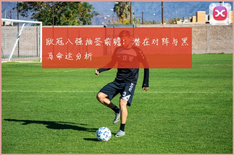 欧冠八强抽签前瞻：潜在对阵与黑马命运分析