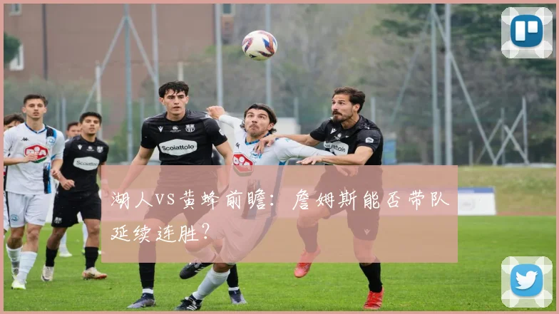 湖人vs黄蜂前瞻：詹姆斯能否带队延续连胜？