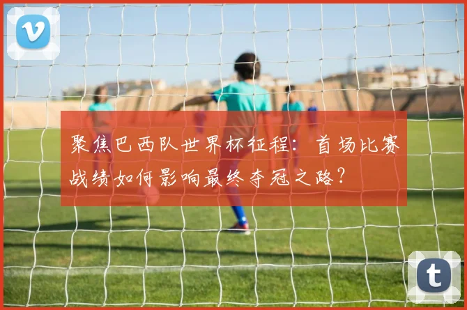 聚焦巴西队世界杯征程：首场比赛战绩如何影响最终夺冠之路？